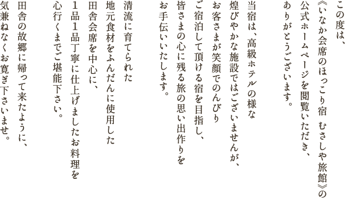 この度は、《いなか会席のほっこり宿 むさしや旅館》の公式ホームページを閲覧いただき、ありがとうございます。当宿は、高級ホテルの様な煌びやかな施設ではございませんが、
            お客さまが笑顔でのんびりご宿泊して頂ける宿を目指し、皆さまの心に残る旅の思い出作りをお手伝いいたします。清流に育てられた地元食材をふんだんに使用した田舎会席を中心に、１品１品丁寧に仕上げましたお料理を
            心行くまでご堪能下さい。田舎の故郷に帰って来たように、気兼ねなくお寛ぎ下さいませ。
